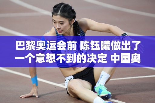 巴黎奥运会前 陈钰曦做出了一个意想不到的决定 中国奥委会官方宣布 全红灿压力巨大