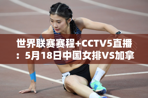 世界联赛赛程+CCTV5直播：5月18日中国女排VS加拿大 豪取三连胜