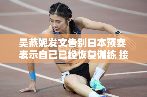 吴燕妮发文告别日本预赛 表示自己已经恢复训练 接下来的比赛将继续努力