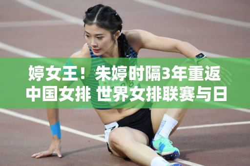 婷女王！朱婷时隔3年重返中国女排 世界女排联赛与日本争夺奥运门票