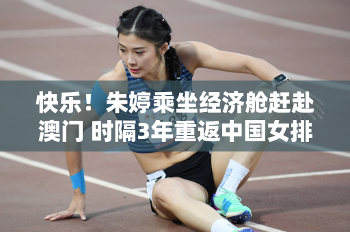 快乐！朱婷乘坐经济舱赶赴澳门 时隔3年重返中国女排征战奥运会