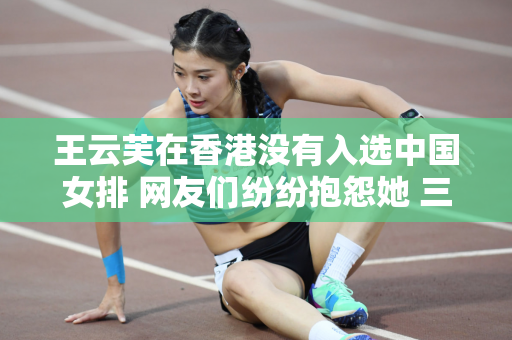 王云芙在香港没有入选中国女排 网友们纷纷抱怨她 三年的努力全部白费了！