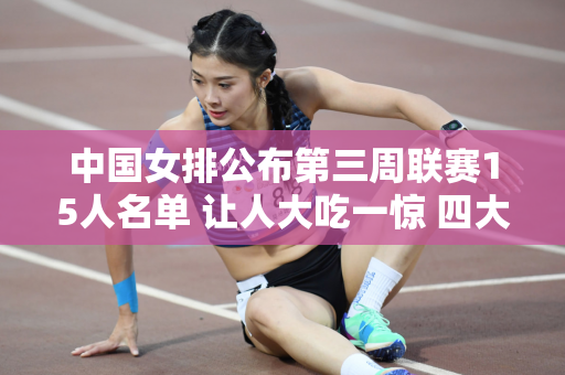 中国女排公布第三周联赛15人名单 让人大吃一惊 四大信息被曝光
