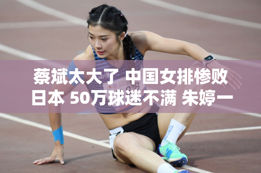 蔡斌太大了 中国女排惨败日本 50万球迷不满 朱婷一定后悔了！