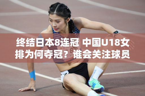 终结日本8连冠 中国U18女排为何夺冠？谁会关注球员落后时的反应？