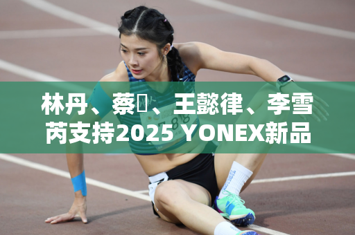 林丹、蔡赟、王懿律、李雪芮支持2025 YONEX新品发布会