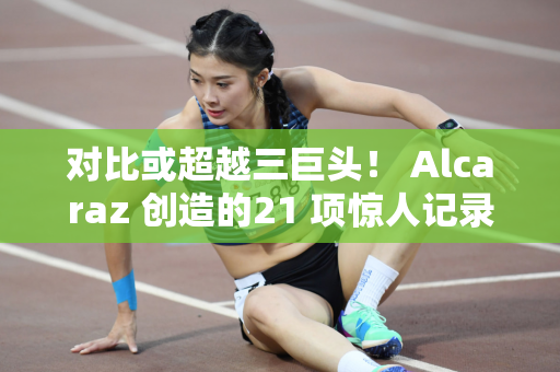 对比或超越三巨头！ Alcaraz 创造的21 项惊人记录