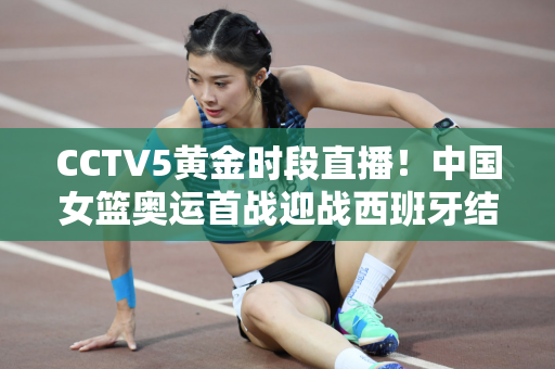 CCTV5黄金时段直播！中国女篮奥运首战迎战西班牙结束7连败期待开门红