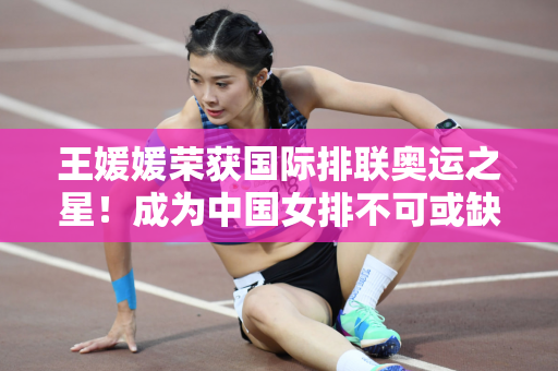 王媛媛荣获国际排联奥运之星！成为中国女排不可或缺的顶级副攻