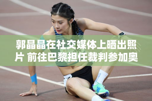 郭晶晶在社交媒体上晒出照片 前往巴黎担任裁判参加奥运会