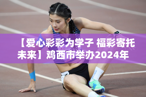 【爱心彩彩为学子 福彩寄托未来】鸡西市举办2024年“福彩圆梦——爱心为困难中学生”资助活动