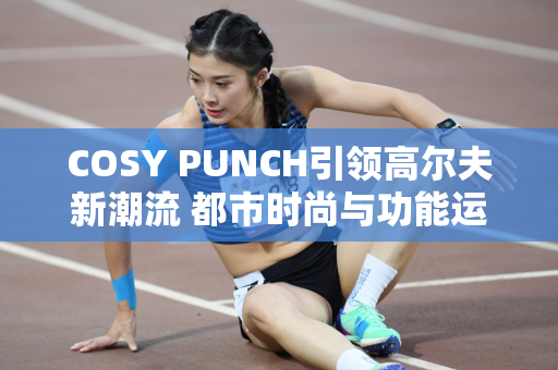 COSY PUNCH引领高尔夫新潮流 都市时尚与功能运动在新场景相遇