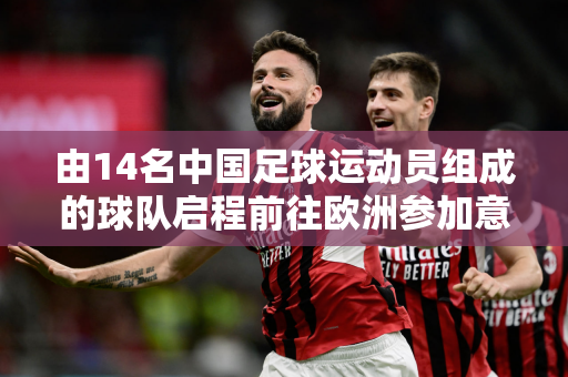 由14名中国足球运动员组成的球队启程前往欧洲参加意大利杯 与曼城、国际米兰等豪门一较高下