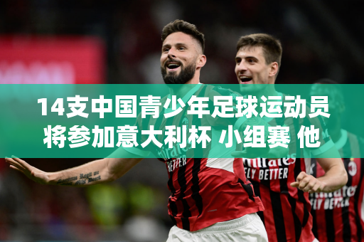 14支中国青少年足球运动员将参加意大利杯 小组赛 他们将与曼城、国米等豪门展开较量