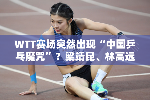WTT赛场突然出现“中国乒乓魔咒”？梁靖昆、林高远、马龙、王曼昱被淘汰